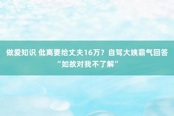 做爱知识 仳离要给丈夫16万？自驾大姨霸气回答“如故对我不了解”