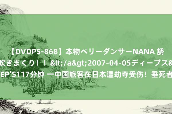 【DVDPS-868】本物ベリーダンサーNANA 誘惑の腰使いで潮吹きまくり！！</a>2007-04-05ディープス&$DEEP’S117分钟 一中国旅客在日本遭劫夺受伤！垂死者捏刀大叫“钱，钱”，警结净追查