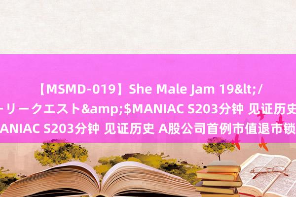 【MSMD-019】She Male Jam 19</a>2008-08-04グローリークエスト&$MANIAC S203分钟 见证历史 A股公司首例市值退市锁定