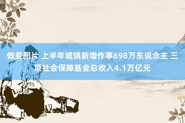 做爱图片 上半年城镇新增作事698万东说念主 三项社会保障基金总收入4.1万亿元