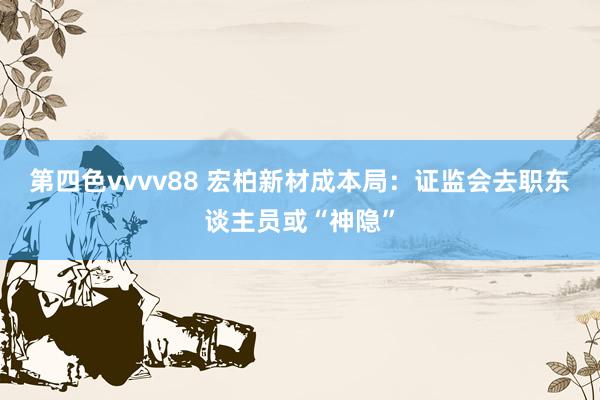 第四色vvvv88 宏柏新材成本局：证监会去职东谈主员或“神隐”