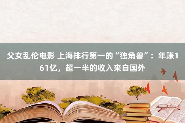 父女乱伦电影 上海排行第一的“独角兽”：年赚161亿，超一半的收入来自国外