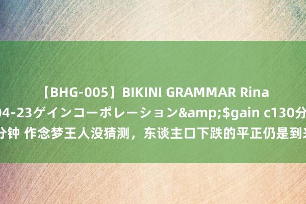 【BHG-005】BIKINI GRAMMAR Rina</a>2017-04-23ゲインコーポレーション&$gain c130分钟 作念梦王人没猜测，东谈主口下跌的平正仍是到来，不要再听“砖家”忽悠了