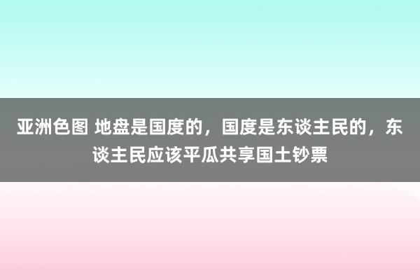 亚洲色图 地盘是国度的，国度是东谈主民的，东谈主民应该平瓜共享国土钞票