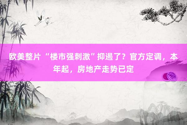 欧美整片 “楼市强刺激”抑遏了？官方定调，本年起，房地产走势已定