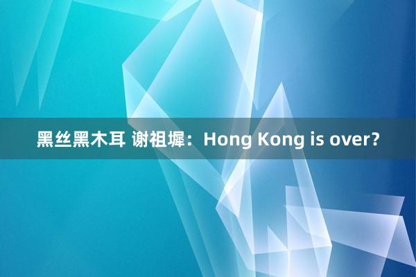 黑丝黑木耳 谢祖墀：Hong Kong is over？