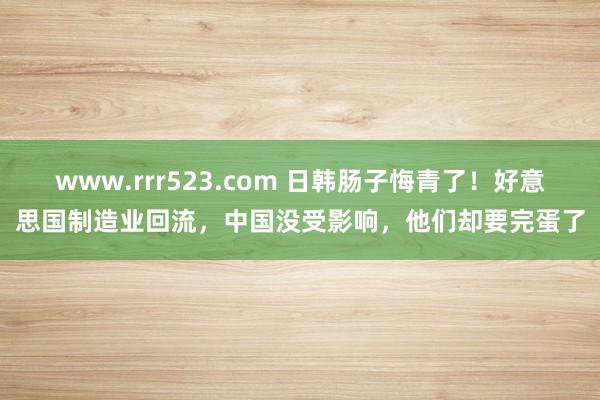 www.rrr523.com 日韩肠子悔青了！好意思国制造业回流，中国没受影响，他们却要完蛋了