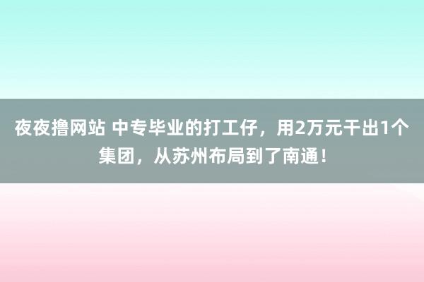 夜夜撸网站 中专毕业的打工仔，用2万元干出1个集团，从苏州布局到了南通！