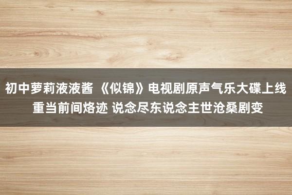 初中萝莉液液酱 《似锦》电视剧原声气乐大碟上线 重当前间烙迹 说念尽东说念主世沧桑剧变