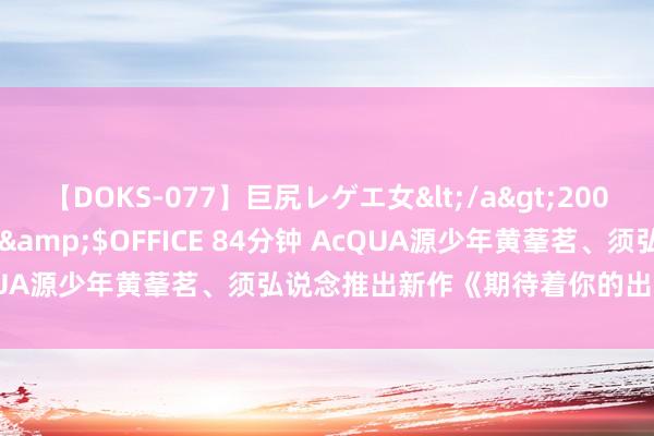 【DOKS-077】巨尻レゲエ女</a>2009-05-01OFFICE K’S&$OFFICE 84分钟 AcQUA源少年黄莑茗、须弘说念推出新作《期待着你的出现》 商定重逢