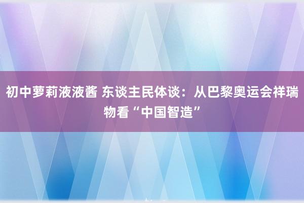 初中萝莉液液酱 东谈主民体谈：从巴黎奥运会祥瑞物看“中国智造”