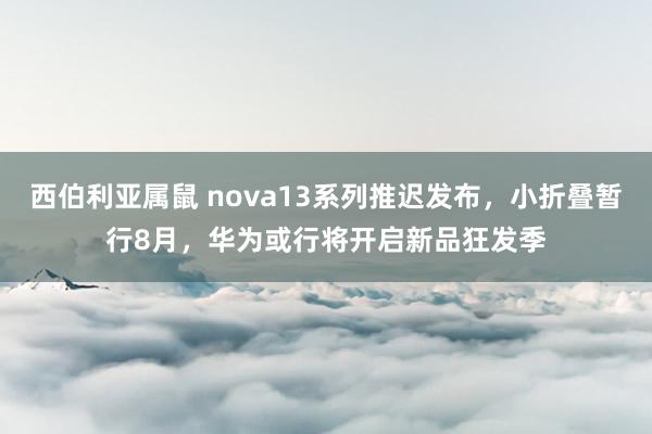 西伯利亚属鼠 nova13系列推迟发布，小折叠暂行8月，华为或行将开启新品狂发季