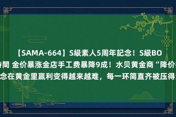 【SAMA-664】S級素人5周年記念！S級BODY中出しBEST30 8時間 金价暴涨金店手工费暴降9成！水贝黄金商“降价抢客”：念念在黄金里赢利变得越来越难，每一环简直齐被压得没利润了「附黄金首饰行业市集供需分析」