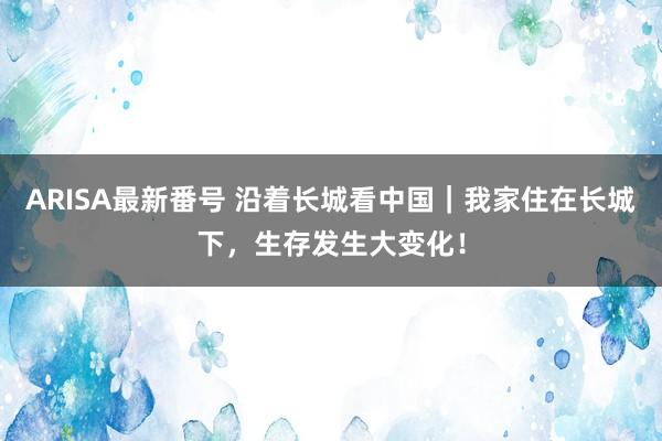 ARISA最新番号 沿着长城看中国｜我家住在长城下，生存发生大变化！