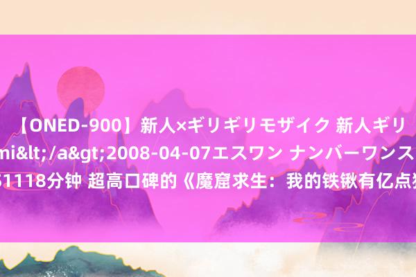 【ONED-900】新人×ギリギリモザイク 新人ギリギリモザイク Ami</a>2008-04-07エスワン ナンバーワンスタイル&$S1118分钟 超高口碑的《魔窟求生：我的铁锹有亿点猛》，让东说念主过目不忘的片断，邻接看……