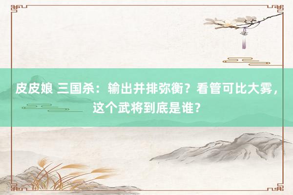 皮皮娘 三国杀：输出并排弥衡？看管可比大雾，这个武将到底是谁？