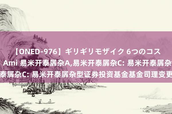 【ONED-976】ギリギリモザイク 6つのコスチュームでパコパコ！ Ami 易米开泰羼杂A,易米开泰羼杂C: 易米开泰羼杂型证券投资基金基金司理变更公告