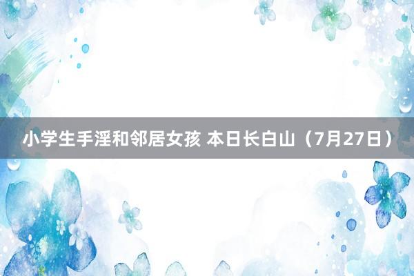 小学生手淫和邻居女孩 本日长白山（7月27日）