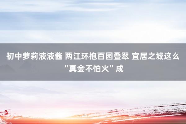 初中萝莉液液酱 两江环抱百园叠翠 宜居之城这么“真金不怕火”成