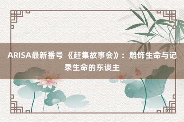 ARISA最新番号 《赶集故事会》：雕饰生命与记录生命的东谈主