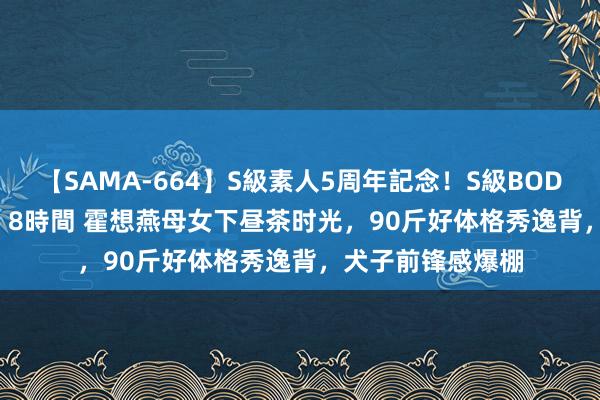 【SAMA-664】S級素人5周年記念！S級BODY中出しBEST30 8時間 霍想燕母女下昼茶时光，90斤好体格秀逸背，犬子前锋感爆棚