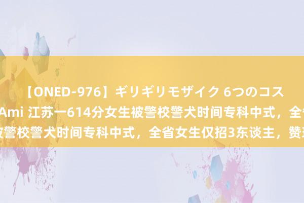 【ONED-976】ギリギリモザイク 6つのコスチュームでパコパコ！ Ami 江苏一614分女生被警校警犬时间专科中式，全省女生仅招3东谈主，赞理