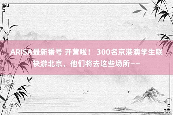 ARISA最新番号 开营啦！ 300名京港澳学生联袂游北京，他们将去这些场所——