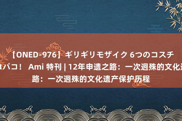 【ONED-976】ギリギリモザイク 6つのコスチュームでパコパコ！ Ami 特刊 | 12年申遗之路：一次迥殊的文化遗产保护历程