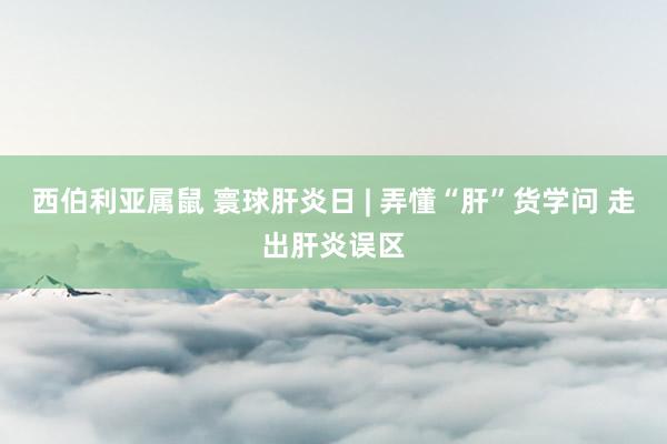 西伯利亚属鼠 寰球肝炎日 | 弄懂“肝”货学问 走出肝炎误区