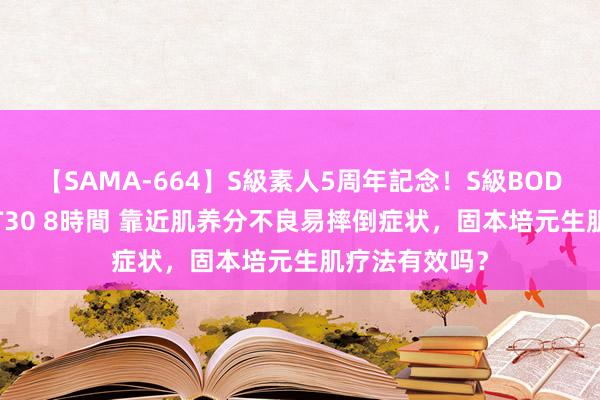 【SAMA-664】S級素人5周年記念！S級BODY中出しBEST30 8時間 靠近肌养分不良易摔倒症状，固本培元生肌疗法有效吗？