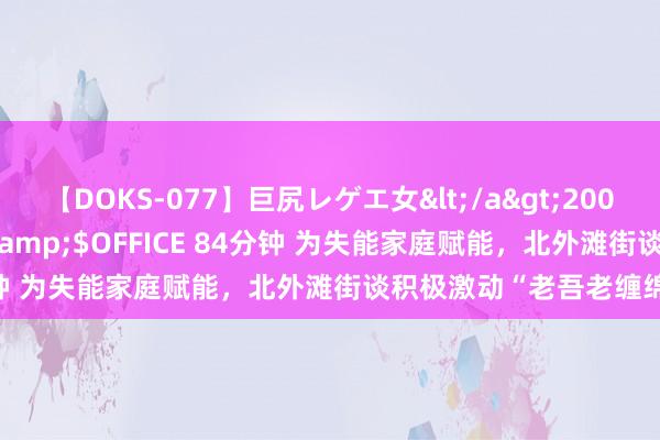 【DOKS-077】巨尻レゲエ女</a>2009-05-01OFFICE K’S&$OFFICE 84分钟 为失能家庭赋能，北外滩街谈积极激动“老吾老缠绵”技俩