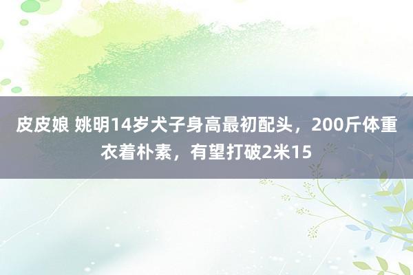 皮皮娘 姚明14岁犬子身高最初配头，200斤体重衣着朴素，有望打破2米15