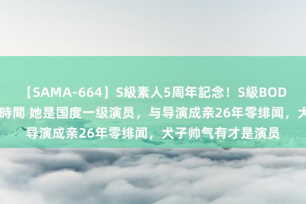 【SAMA-664】S級素人5周年記念！S級BODY中出しBEST30 8時間 她是国度一级演员，与导演成亲26年零绯闻，犬子帅气有才是演员