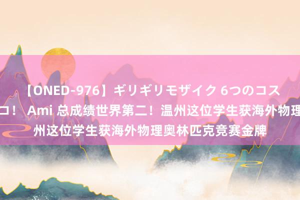 【ONED-976】ギリギリモザイク 6つのコスチュームでパコパコ！ Ami 总成绩世界第二！温州这位学生获海外物理奥林匹克竞赛金牌