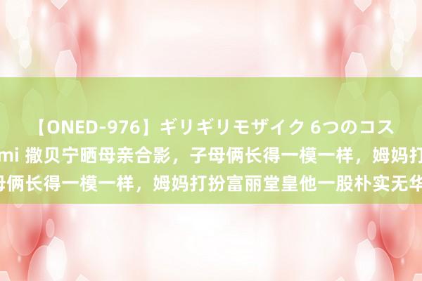 【ONED-976】ギリギリモザイク 6つのコスチュームでパコパコ！ Ami 撒贝宁晒母亲合影，子母俩长得一模一样，姆妈打扮富丽堂皇他一股朴实无华味！