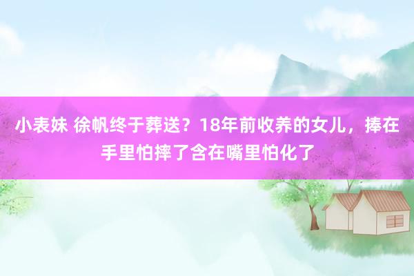 小表妹 徐帆终于葬送？18年前收养的女儿，捧在手里怕摔了含在嘴里怕化了