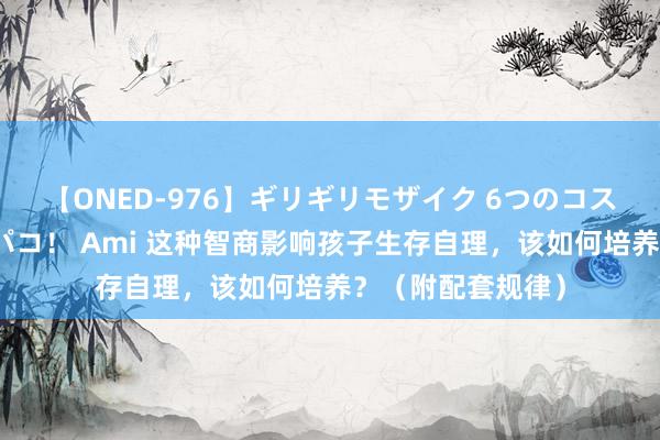 【ONED-976】ギリギリモザイク 6つのコスチュームでパコパコ！ Ami 这种智商影响孩子生存自理，该如何培养？（附配套规律）