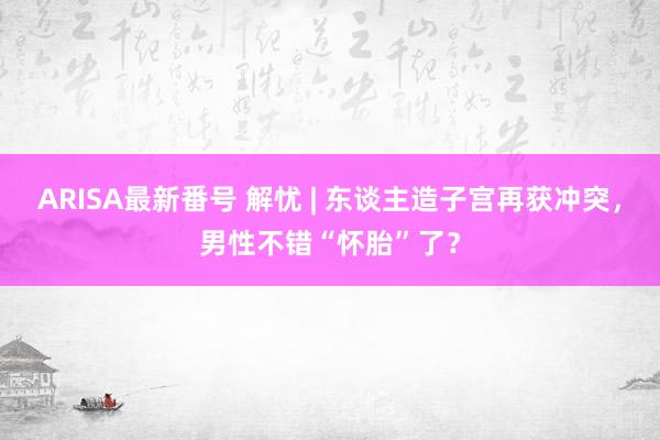 ARISA最新番号 解忧 | 东谈主造子宫再获冲突，男性不错“怀胎”了？