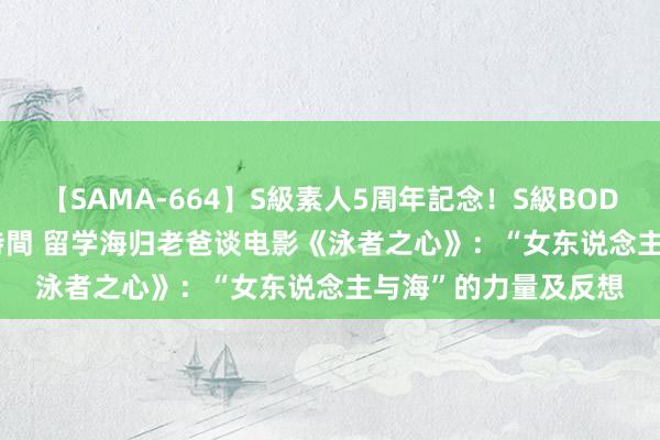 【SAMA-664】S級素人5周年記念！S級BODY中出しBEST30 8時間 留学海归老爸谈电影《泳者之心》：“女东说念主与海”的力量及反想