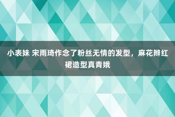 小表妹 宋雨琦作念了粉丝无情的发型，麻花辫红裙造型真青娥