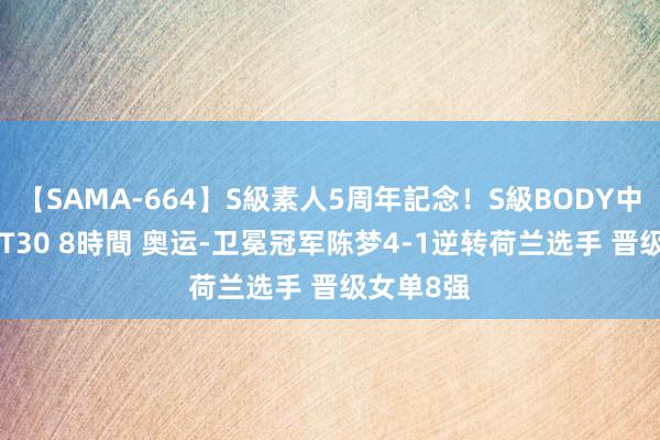 【SAMA-664】S級素人5周年記念！S級BODY中出しBEST30 8時間 奥运-卫冕冠军陈梦4-1逆转荷兰选手 晋级女单8强