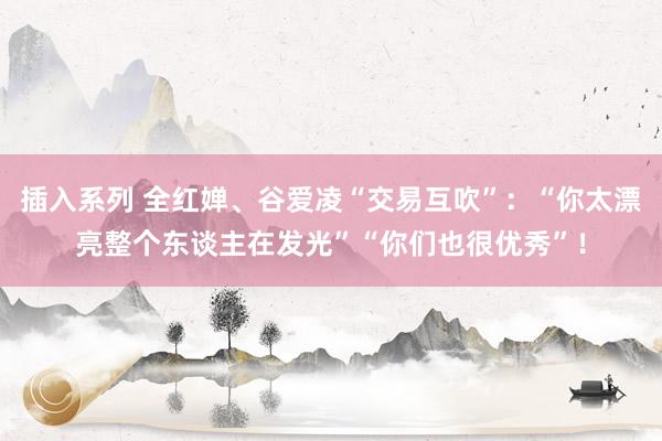 插入系列 全红婵、谷爱凌“交易互吹”：“你太漂亮整个东谈主在发光”“你们也很优秀”！