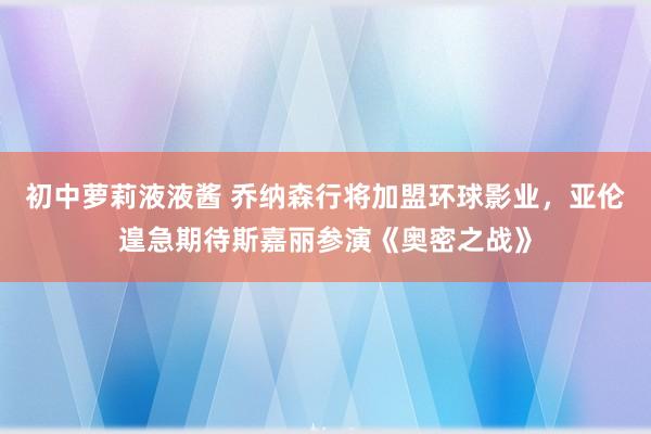 初中萝莉液液酱 乔纳森行将加盟环球影业，亚伦遑急期待斯嘉丽参演《奥密之战》