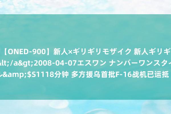 【ONED-900】新人×ギリギリモザイク 新人ギリギリモザイク Ami</a>2008-04-07エスワン ナンバーワンスタイル&$S1118分钟 多方援乌首批F-16战机已运抵 人人：数目有限 短期无法变成战力