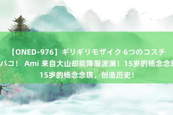 【ONED-976】ギリギリモザイク 6つのコスチュームでパコパコ！ Ami 来自大山却能降服波澜！15岁的杨念念琪，创造历史！