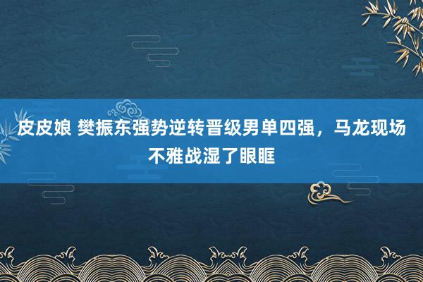 皮皮娘 樊振东强势逆转晋级男单四强，马龙现场不雅战湿了眼眶