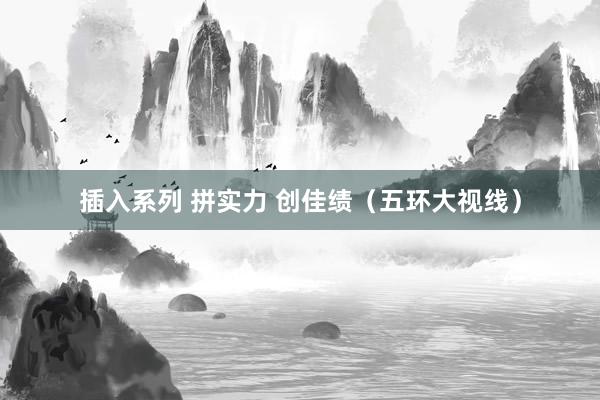 插入系列 拼实力 创佳绩（五环大视线）