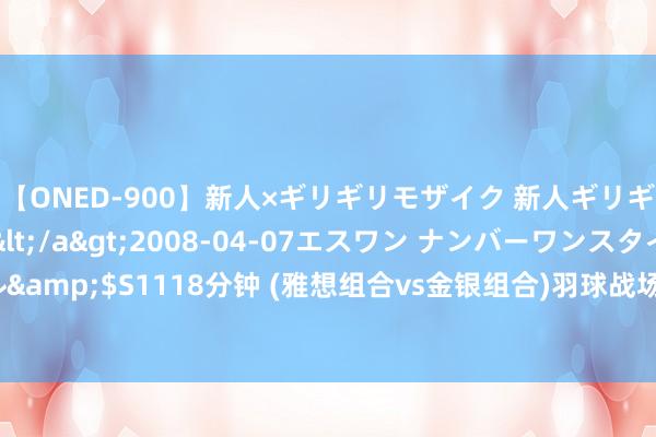 【ONED-900】新人×ギリギリモザイク 新人ギリギリモザイク Ami</a>2008-04-07エスワン ナンバーワンスタイル&$S1118分钟 (雅想组合vs金银组合)羽球战场：强势横扫，小组赛完好意思晋级