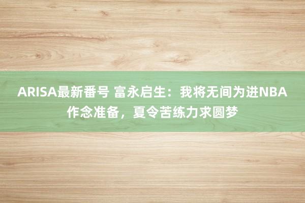 ARISA最新番号 富永启生：我将无间为进NBA作念准备，夏令苦练力求圆梦