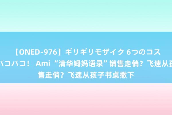 【ONED-976】ギリギリモザイク 6つのコスチュームでパコパコ！ Ami “清华姆妈语录”销售走俏？飞速从孩子书桌撤下